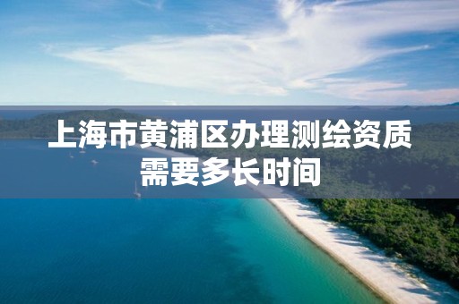 上海市黄浦区办理测绘资质需要多长时间