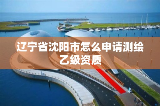 辽宁省沈阳市怎么申请测绘乙级资质