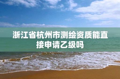 浙江省杭州市测绘资质能直接申请乙级吗