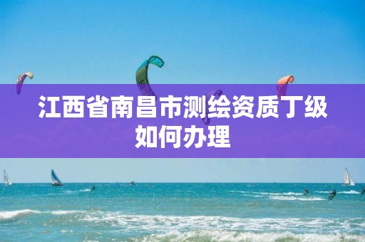 江西省南昌市测绘资质丁级如何办理