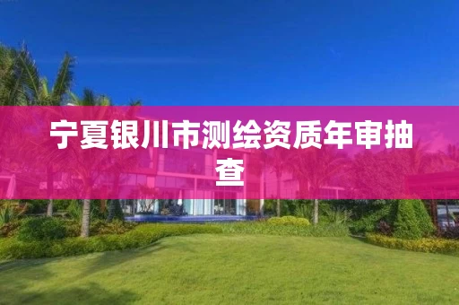 宁夏银川市测绘资质年审抽查 宁夏银川市测绘资质年审抽查