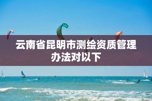 云南省昆明市测绘资质管理办法对以下