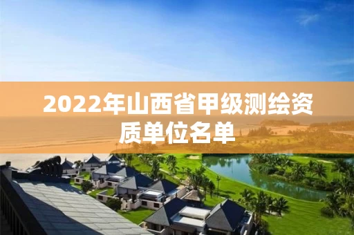 2022年山西省甲级测绘资质单位名单 2022年山西省甲级测绘资质单位名单