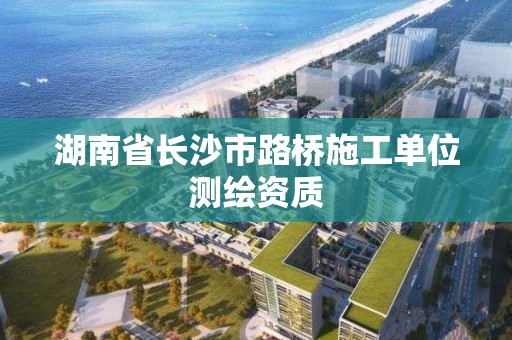 湖南省长沙市路桥施工单位测绘资质