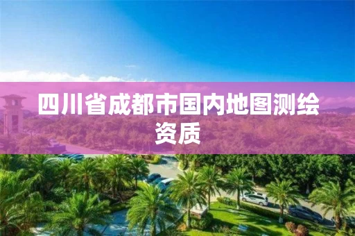 四川省成都市国内地图测绘资质 四川省成都市国内地图测绘资质