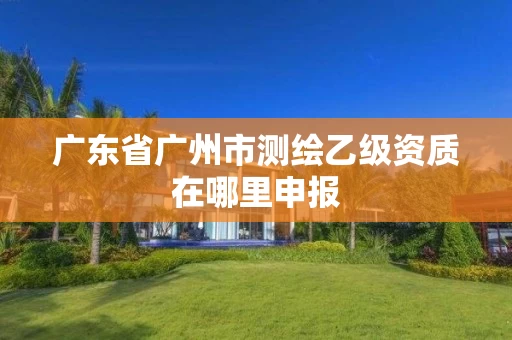 广东省广州市测绘乙级资质在哪里申报 广东省广州市测绘乙级资质在哪里申报