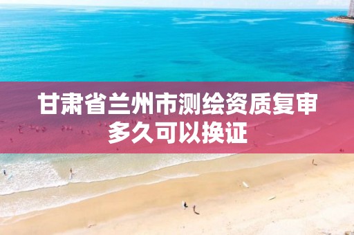 甘肃省兰州市测绘资质复审多久可以换证