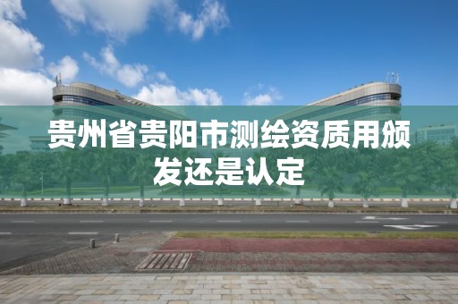 贵州省贵阳市测绘资质用颁发还是认定