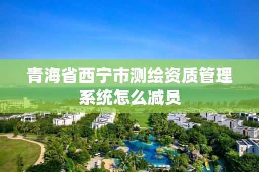 青海省西宁市测绘资质管理系统怎么减员