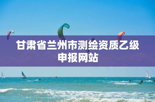 甘肃省兰州市测绘资质乙级申报网站