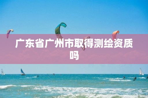 广东省广州市取得测绘资质吗