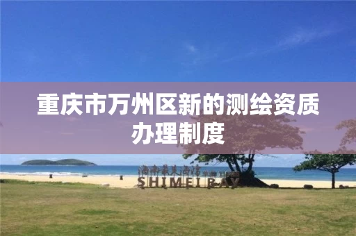 重庆市万州区新的测绘资质办理制度 重庆市万州区新的测绘资质办理制度