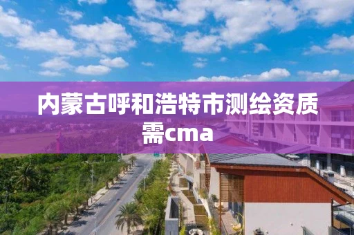 内蒙古呼和浩特市测绘资质需cma 内蒙古呼和浩特市测绘资质需cma