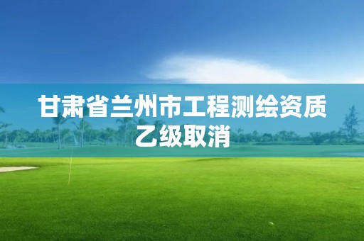 甘肃省兰州市工程测绘资质乙级取消