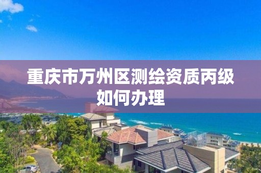 重庆市万州区测绘资质丙级如何办理