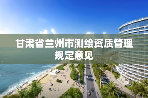 甘肃省兰州市测绘资质管理规定意见