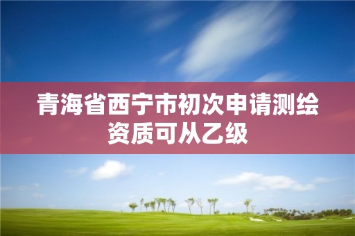 青海省西宁市初次申请测绘资质可从乙级