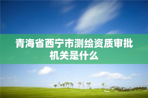 青海省西宁市测绘资质审批机关是什么