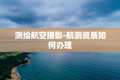 测绘航空摄影-航测资质如何办理 测绘航空摄影-航测资质如何办理