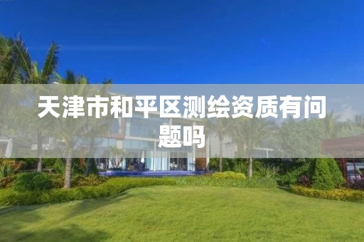 天津市和平区测绘资质有问题吗 天津市和平区测绘资质有问题吗