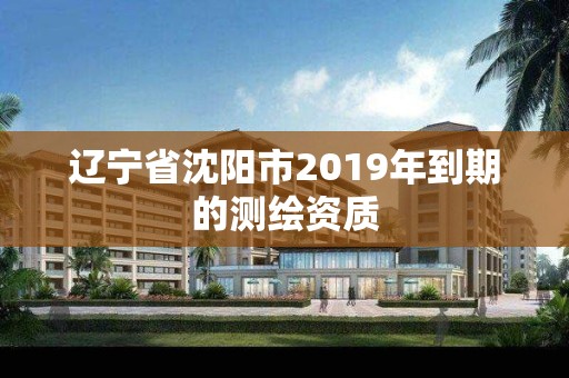 辽宁省沈阳市2019年到期的测绘资质