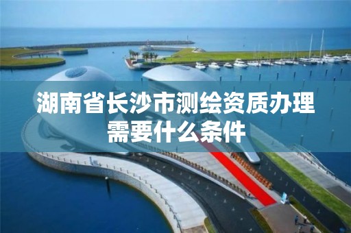 湖南省长沙市测绘资质办理需要什么条件