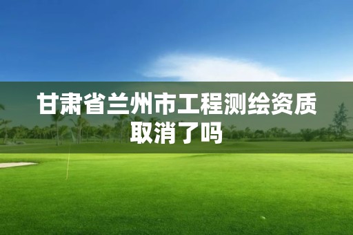 甘肃省兰州市工程测绘资质取消了吗