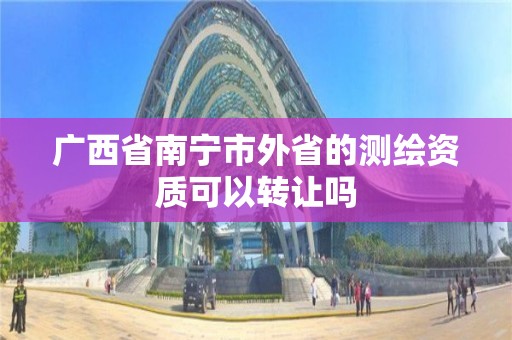 广西省南宁市外省的测绘资质可以转让吗