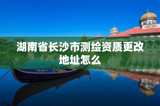 湖南省长沙市测绘资质更改地址怎么