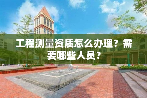 工程测量资质怎么办理?需要哪些人员? 工程测量资质怎么办理?需要哪些人员?