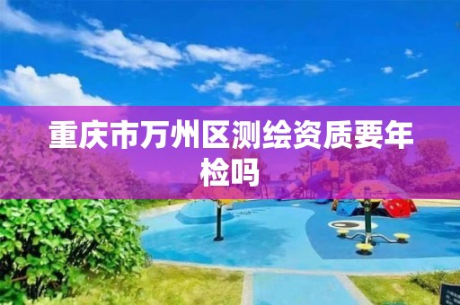 重庆市万州区测绘资质要年检吗