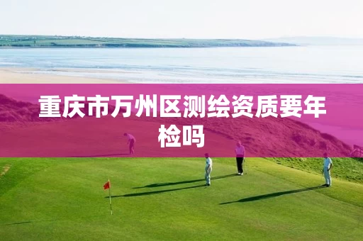重庆市万州区测绘资质要年检吗 重庆市万州区测绘资质要年检吗