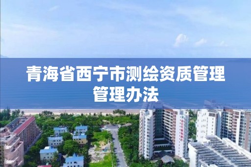 青海省西宁市测绘资质管理管理办法