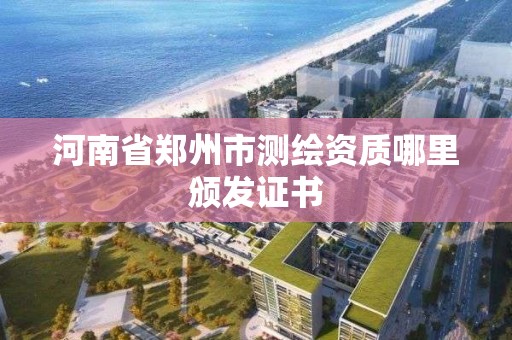 河南省郑州市测绘资质哪里颁发证书