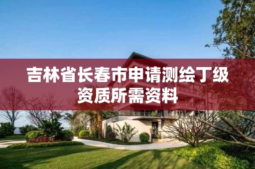 吉林省长春市申请测绘丁级资质所需资料 吉林省长春市申请测绘丁级资质所需资料
