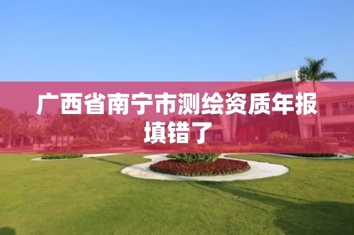 广西省南宁市测绘资质年报填错了 广西省南宁市测绘资质年报填错了