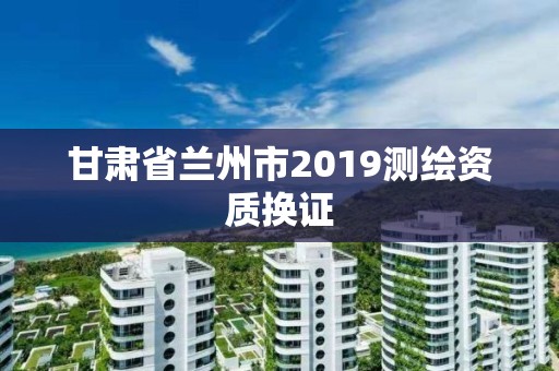 甘肃省兰州市2019测绘资质换证