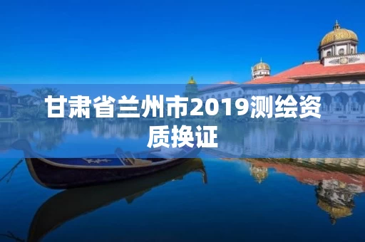 甘肃省兰州市2019测绘资质换证 甘肃省兰州市2019测绘资质换证