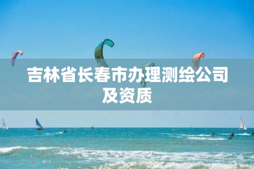 吉林省长春市办理测绘公司及资质 吉林省长春市办理测绘公司及资质