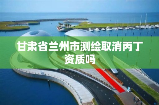 甘肃省兰州市测绘取消丙丁资质吗