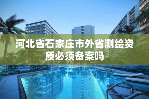 河北省石家庄市外省测绘资质必须备案吗