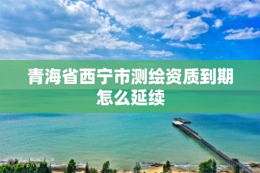 青海省西宁市测绘资质到期怎么延续