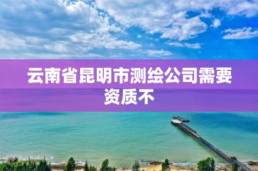 云南省昆明市测绘公司需要资质不