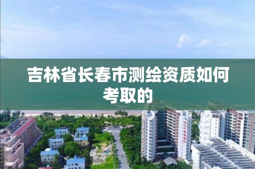 吉林省长春市测绘资质如何考取的