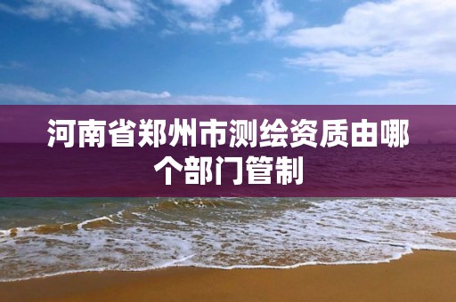 河南省郑州市测绘资质由哪个部门管制