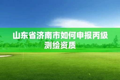 山东省济南市如何申报丙级测绘资质 山东省济南市如何申报丙级测绘资质