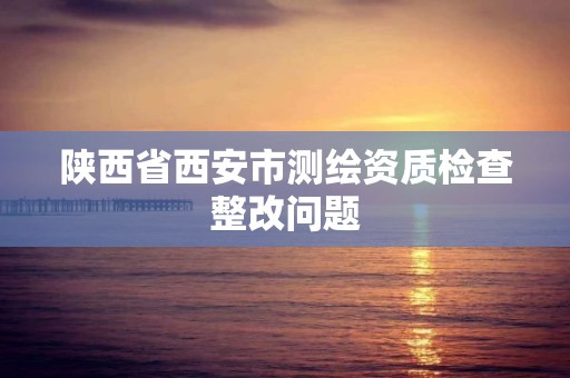 陕西省西安市测绘资质检查整改问题