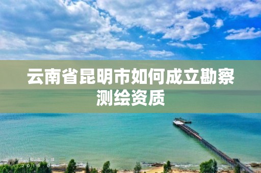 云南省昆明市如何成立勘察测绘资质