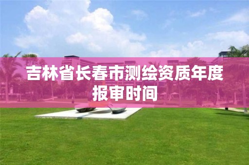 吉林省长春市测绘资质年度报审时间