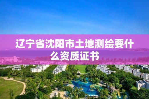 辽宁省沈阳市土地测绘要什么资质证书